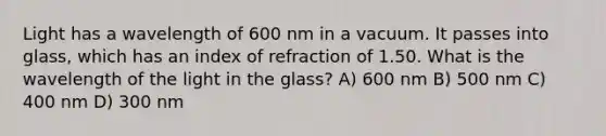 Light has a wavelength of 600 nm in a vacuum. It passes into glass, which has an index of refraction of 1.50. What is the wavelength of the light in the glass? A) 600 nm B) 500 nm C) 400 nm D) 300 nm