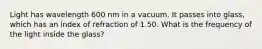 Light has wavelength 600 nm in a vacuum. It passes into glass, which has an index of refraction of 1.50. What is the frequency of the light inside the glass?