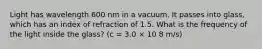 Light has wavelength 600 nm in a vacuum. It passes into glass, which has an index of refraction of 1.5. What is the frequency of the light inside the glass? (c = 3.0 × 10 8 m/s)