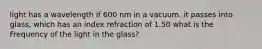 light has a wavelength if 600 nm in a vacuum. it passes into glass, which has an index refraction of 1.50 what is the Frequency of the light in the glass?