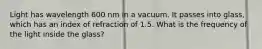 Light has wavelength 600 nm in a vacuum. It passes into glass, which has an index of refraction of 1.5. What is the frequency of the light inside the glass?