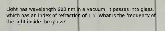 Light has wavelength 600 nm in a vacuum. It passes into glass, which has an index of refraction of 1.5. What is the frequency of the light inside the glass?