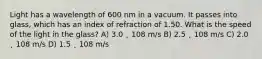 Light has a wavelength of 600 nm in a vacuum. It passes into glass, which has an index of refraction of 1.50. What is the speed of the light in the glass? A) 3.0 ˛ 108 m/s B) 2.5 ˛ 108 m/s C) 2.0 ˛ 108 m/s D) 1.5 ˛ 108 m/s