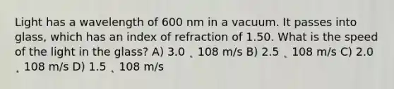 Light has a wavelength of 600 nm in a vacuum. It passes into glass, which has an index of refraction of 1.50. What is the speed of the light in the glass? A) 3.0 ˛ 108 m/s B) 2.5 ˛ 108 m/s C) 2.0 ˛ 108 m/s D) 1.5 ˛ 108 m/s