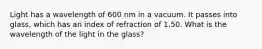 Light has a wavelength of 600 nm in a vacuum. It passes into glass, which has an index of refraction of 1.50. What is the wavelength of the light in the glass?