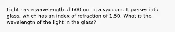 Light has a wavelength of 600 nm in a vacuum. It passes into glass, which has an index of refraction of 1.50. What is the wavelength of the light in the glass?