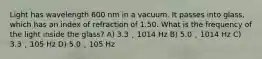 Light has wavelength 600 nm in a vacuum. It passes into glass, which has an index of refraction of 1.50. What is the frequency of the light inside the glass? A) 3.3 ˛ 1014 Hz B) 5.0 ˛ 1014 Hz C) 3.3 ˛ 105 Hz D) 5.0 ˛ 105 Hz