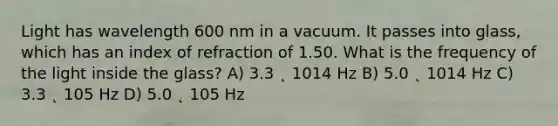 Light has wavelength 600 nm in a vacuum. It passes into glass, which has an index of refraction of 1.50. What is the frequency of the light inside the glass? A) 3.3 ˛ 1014 Hz B) 5.0 ˛ 1014 Hz C) 3.3 ˛ 105 Hz D) 5.0 ˛ 105 Hz