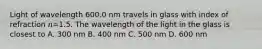 Light of wavelength 600.0 nm travels in glass with index of refraction 𝑛=1.5. The wavelength of the light in the glass is closest to A. 300 nm B. 400 nm C. 500 nm D. 600 nm