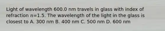 Light of wavelength 600.0 nm travels in glass with index of refraction 𝑛=1.5. The wavelength of the light in the glass is closest to A. 300 nm B. 400 nm C. 500 nm D. 600 nm