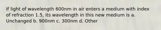 If light of wavelength 600nm in air enters a medium with index of refraction 1.5, its wavelength in this new medium is a. Unchanged b. 900nm c. 300nm d. Other