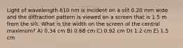 Light of wavelength 610 nm is incident on a slit 0.20 mm wide and the diffraction pattern is viewed on a screen that is 1.5 m from the slit. What is the width on the screen of the central maximum? A) 0.34 cm B) 0.68 cm C) 0.92 cm D) 1.2 cm E) 1.5 cm