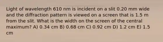 Light of wavelength 610 nm is incident on a slit 0.20 mm wide and the diffraction pattern is viewed on a screen that is 1.5 m from the slit. What is the width on the screen of the central maximum? A) 0.34 cm B) 0.68 cm C) 0.92 cm D) 1.2 cm E) 1.5 cm