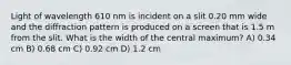 Light of wavelength 610 nm is incident on a slit 0.20 mm wide and the diffraction pattern is produced on a screen that is 1.5 m from the slit. What is the width of the central maximum? A) 0.34 cm B) 0.68 cm C) 0.92 cm D) 1.2 cm