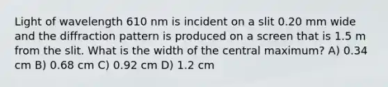 Light of wavelength 610 nm is incident on a slit 0.20 mm wide and the diffraction pattern is produced on a screen that is 1.5 m from the slit. What is the width of the central maximum? A) 0.34 cm B) 0.68 cm C) 0.92 cm D) 1.2 cm