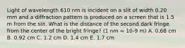 Light of wavelength 610 nm is incident on a slit of width 0.20 mm and a diffraction pattern is produced on a screen that is 1.5 m from the slit. What is the distance of the second dark fringe from the center of the bright fringe? (1 nm = 10-9 m) A. 0.68 cm B. 0.92 cm C. 1.2 cm D. 1.4 cm E. 1.7 cm