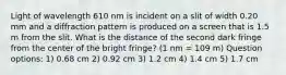 Light of wavelength 610 nm is incident on a slit of width 0.20 mm and a diffraction pattern is produced on a screen that is 1.5 m from the slit. What is the distance of the second dark fringe from the center of the bright fringe? (1 nm = 109 m) Question options: 1) 0.68 cm 2) 0.92 cm 3) 1.2 cm 4) 1.4 cm 5) 1.7 cm