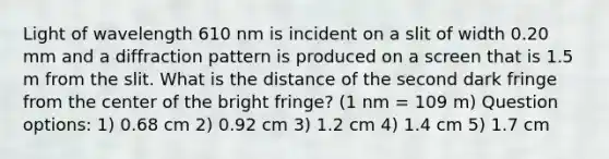 Light of wavelength 610 nm is incident on a slit of width 0.20 mm and a diffraction pattern is produced on a screen that is 1.5 m from the slit. What is the distance of the second dark fringe from the center of the bright fringe? (1 nm = 109 m) Question options: 1) 0.68 cm 2) 0.92 cm 3) 1.2 cm 4) 1.4 cm 5) 1.7 cm