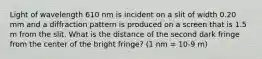 Light of wavelength 610 nm is incident on a slit of width 0.20 mm and a diffraction pattern is produced on a screen that is 1.5 m from the slit. What is the distance of the second dark fringe from the center of the bright fringe? (1 nm = 10-9 m)