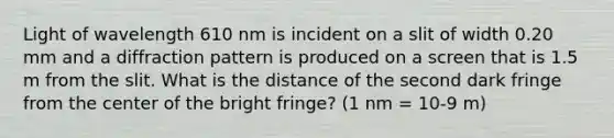 Light of wavelength 610 nm is incident on a slit of width 0.20 mm and a diffraction pattern is produced on a screen that is 1.5 m from the slit. What is the distance of the second dark fringe from the center of the bright fringe? (1 nm = 10-9 m)