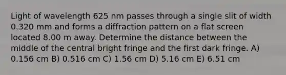 Light of wavelength 625 nm passes through a single slit of width 0.320 mm and forms a diffraction pattern on a flat screen located 8.00 m away. Determine the distance between the middle of the central bright fringe and the first dark fringe. A) 0.156 cm B) 0.516 cm C) 1.56 cm D) 5.16 cm E) 6.51 cm