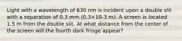 Light with a wavelength of 630 nm is incident upon a double slit with a separation of 0.3 mm (0.3×10-3 m). A screen is located 1.5 m from the double slit. At what distance from the center of the screen will the fourth dark fringe appear?