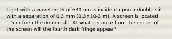 Light with a wavelength of 630 nm is incident upon a double slit with a separation of 0.3 mm (0.3×10-3 m). A screen is located 1.5 m from the double slit. At what distance from the center of the screen will the fourth dark fringe appear?