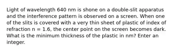 Light of wavelength 640 nm is shone on a double-slit apparatus and the interference pattern is observed on a screen. When one of the slits is covered with a very thin sheet of plastic of index of refraction n = 1.6, the center point on the screen becomes dark. What is the minimum thickness of the plastic in nm? Enter an integer.