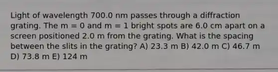 Light of wavelength 700.0 nm passes through a diffraction grating. The m = 0 and m = 1 bright spots are 6.0 cm apart on a screen positioned 2.0 m from the grating. What is the spacing between the slits in the grating? A) 23.3 m B) 42.0 m C) 46.7 m D) 73.8 m E) 124 m