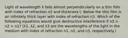 Light of wavelength λ falls almost perpendicularly on a thin film with index of refraction n2 and thickness t. Below the thin film is an infinitely thick layer with index of refraction n3. Which of the following equations would give destructive interference if n3 > n2 > n1? (λ1, λ2, and λ3 are the wavelengths of the light in the medium with index of refraction n1, n2, and n3, respectively.)