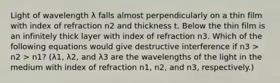 Light of wavelength λ falls almost perpendicularly on a thin film with index of refraction n2 and thickness t. Below the thin film is an infinitely thick layer with index of refraction n3. Which of the following equations would give destructive interference if n3 > n2 > n1? (λ1, λ2, and λ3 are the wavelengths of the light in the medium with index of refraction n1, n2, and n3, respectively.)