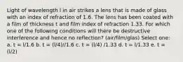 Light of wavelength l in air strikes a lens that is made of glass with an index of refraction of 1.6. The lens has been coated with a film of thickness t and film index of refraction 1.33. For which one of the following conditions will there be destructive interference and hence no reflection? (air/film/glas) Select one: a. t = l/1.6 b. t = (l/4)//1.6 c. t = (l/4) /1.33 d. t = l/1.33 e. t = (l/2)