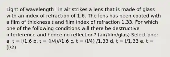 Light of wavelength l in air strikes a lens that is made of glass with an index of refraction of 1.6. The lens has been coated with a film of thickness t and film index of refraction 1.33. For which one of the following conditions will there be destructive interference and hence no reflection? (air/film/glas) Select one: a. t = l/1.6 b. t = (l/4)//1.6 c. t = (l/4) /1.33 d. t = l/1.33 e. t = (l/2)