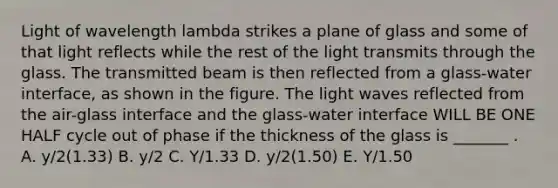 Light of wavelength lambda strikes a plane of glass and some of that light reflects while the rest of the light transmits through the glass. The transmitted beam is then reflected from a glass-water interface, as shown in the figure. The light waves reflected from the air-glass interface and the glass-water interface WILL BE ONE HALF cycle out of phase if the thickness of the glass is _______ . A. y/2(1.33) B. y/2 C. Y/1.33 D. y/2(1.50) E. Y/1.50