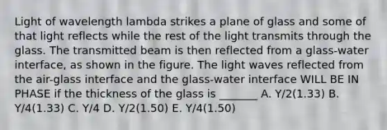 Light of wavelength lambda strikes a plane of glass and some of that light reflects while the rest of the light transmits through the glass. The transmitted beam is then reflected from a glass-water interface, as shown in the figure. The light waves reflected from the air-glass interface and the glass-water interface WILL BE IN PHASE if the thickness of the glass is _______ A. Y/2(1.33) B. Y/4(1.33) C. Y/4 D. Y/2(1.50) E. Y/4(1.50)