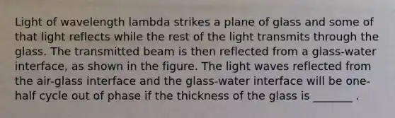 Light of wavelength lambda strikes a plane of glass and some of that light reflects while the rest of the light transmits through the glass. The transmitted beam is then reflected from a glass-water interface, as shown in the figure. The light waves reflected from the air-glass interface and the glass-water interface will be one-half cycle out of phase if the thickness of the glass is _______ .