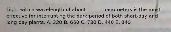 Light with a wavelength of about ______ nanometers is the most effective for interrupting the dark period of both short-day and long-day plants. A. 220 B. 660 C. 730 D. 440 E. 340