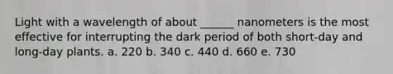 Light with a wavelength of about ______ nanometers is the most effective for interrupting the dark period of both short-day and long-day plants. a. 220 b. 340 c. 440 d. 660 e. 730