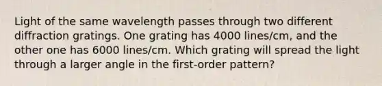 Light of the same wavelength passes through two different diffraction gratings. One grating has 4000 lines/cm, and the other one has 6000 lines/cm. Which grating will spread the light through a larger angle in the first-order pattern?