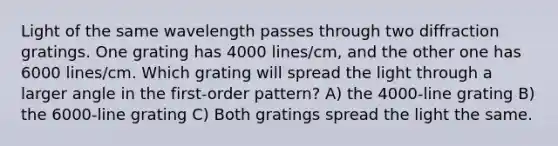 Light of the same wavelength passes through two diffraction gratings. One grating has 4000 lines/cm, and the other one has 6000 lines/cm. Which grating will spread the light through a larger angle in the first-order pattern? A) the 4000-line grating B) the 6000-line grating C) Both gratings spread the light the same.