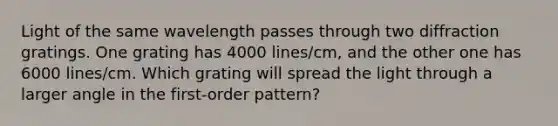 Light of the same wavelength passes through two diffraction gratings. One grating has 4000 lines/cm, and the other one has 6000 lines/cm. Which grating will spread the light through a larger angle in the first-order pattern?