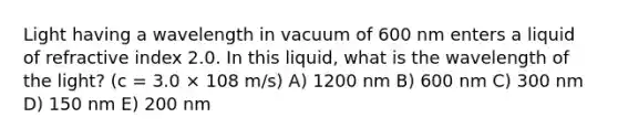 Light having a wavelength in vacuum of 600 nm enters a liquid of refractive index 2.0. In this liquid, what is the wavelength of the light? (c = 3.0 × 108 m/s) A) 1200 nm B) 600 nm C) 300 nm D) 150 nm E) 200 nm