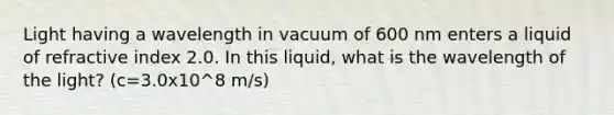 Light having a wavelength in vacuum of 600 nm enters a liquid of refractive index 2.0. In this liquid, what is the wavelength of the light? (c=3.0x10^8 m/s)