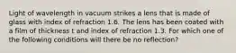 Light of wavelength in vacuum strikes a lens that is made of glass with index of refraction 1.6. The lens has been coated with a film of thickness t and index of refraction 1.3. For which one of the following conditions will there be no reflection?