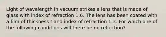 Light of wavelength in vacuum strikes a lens that is made of glass with index of refraction 1.6. The lens has been coated with a film of thickness t and index of refraction 1.3. For which one of the following conditions will there be no reflection?