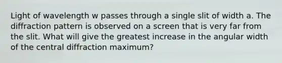 Light of wavelength w passes through a single slit of width a. The diffraction pattern is observed on a screen that is very far from the slit. What will give the greatest increase in the angular width of the central diffraction maximum?