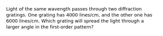 Light of the same wavength passes through two diffraction gratings. One grating has 4000 lines/cm, and the other one has 6000 lines/cm. Which grating will spread the light through a larger angle in the first-order pattern?