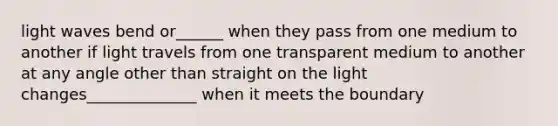 light waves bend or______ when they pass from one medium to another if light travels from one transparent medium to another at any angle other than straight on the light changes______________ when it meets the boundary