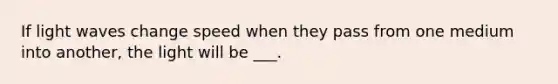 If light waves change speed when they pass from one medium into another, the light will be ___.