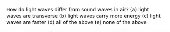 How do light waves differ from sound waves in air? (a) light waves are transverse (b) light waves carry more energy (c) light waves are faster (d) all of the above (e) none of the above